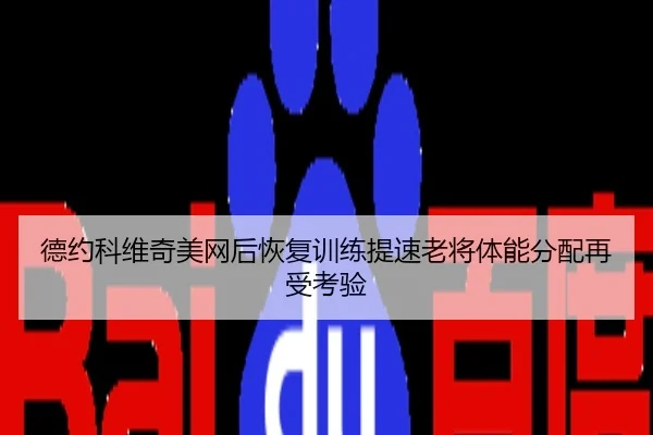 德约科维奇美网后恢复训练提速老将体能分配再受考验